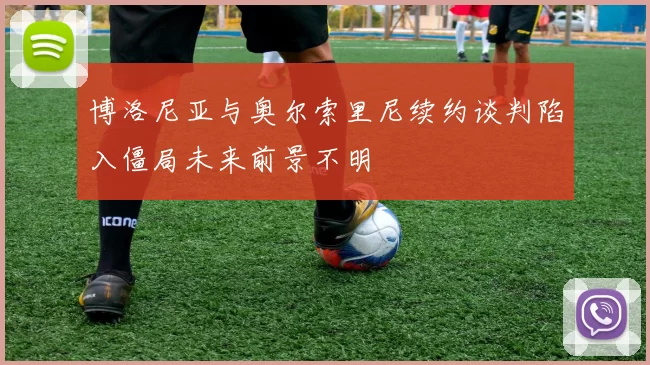 博洛尼亚与奥尔索里尼续约谈判陷入僵局未来前景不明