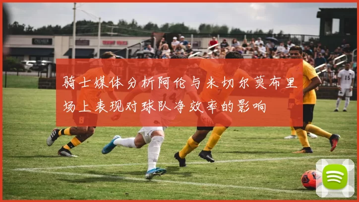 骑士媒体分析阿伦与米切尔莫布里场上表现对球队净效率的影响