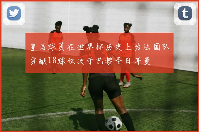 皇马球员在世界杯历史上为法国队贡献18球仅次于巴黎圣日耳曼