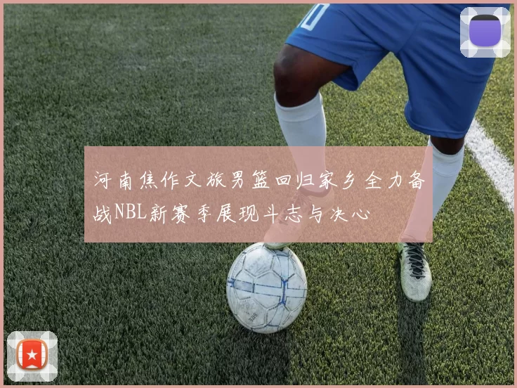 河南焦作文旅男篮回归家乡全力备战NBL新赛季展现斗志与决心