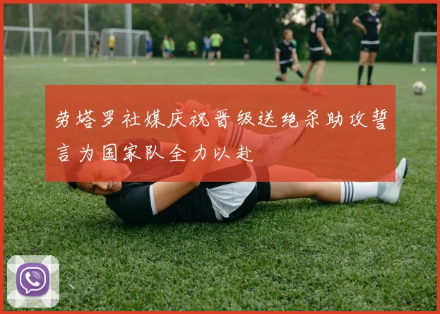 劳塔罗社媒庆祝晋级送绝杀助攻誓言为国家队全力以赴