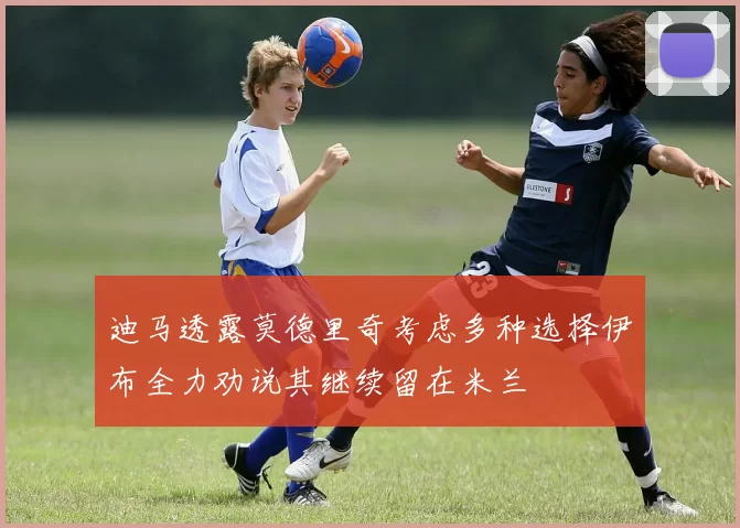 迪马透露莫德里奇考虑多种选择伊布全力劝说其继续留在米兰