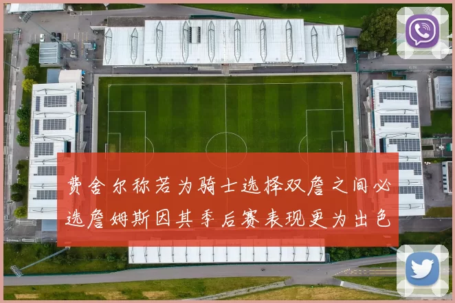 费舍尔称若为骑士选择双詹之间必选詹姆斯因其季后赛表现更为出色