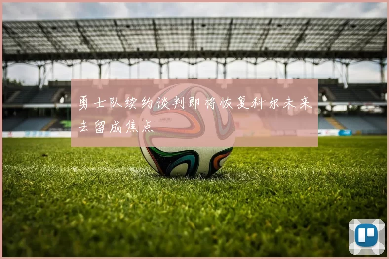 勇士队续约谈判即将恢复科尔未来去留成焦点