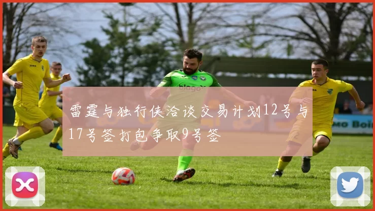 雷霆与独行侠洽谈交易计划12号与17号签打包争取9号签