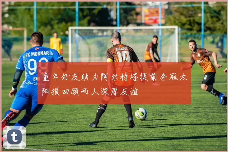 童年好友助力阿尔特塔提前夺冠太阳报回顾两人深厚友谊