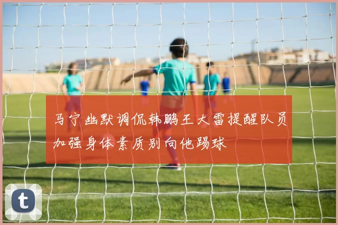 马宁幽默调侃韩鹏王大雷提醒队员加强身体素质别向他踢球