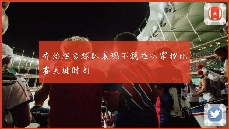 乔治坦言球队表现不稳难以掌控比赛关键时刻