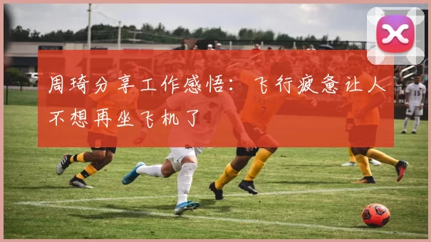 周琦分享工作感悟：飞行疲惫让人不想再坐飞机了