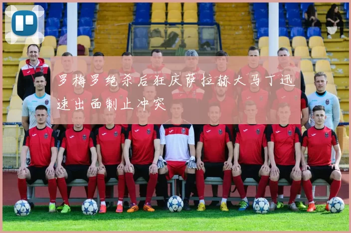 罗梅罗绝杀后狂庆萨拉赫大马丁迅速出面制止冲突