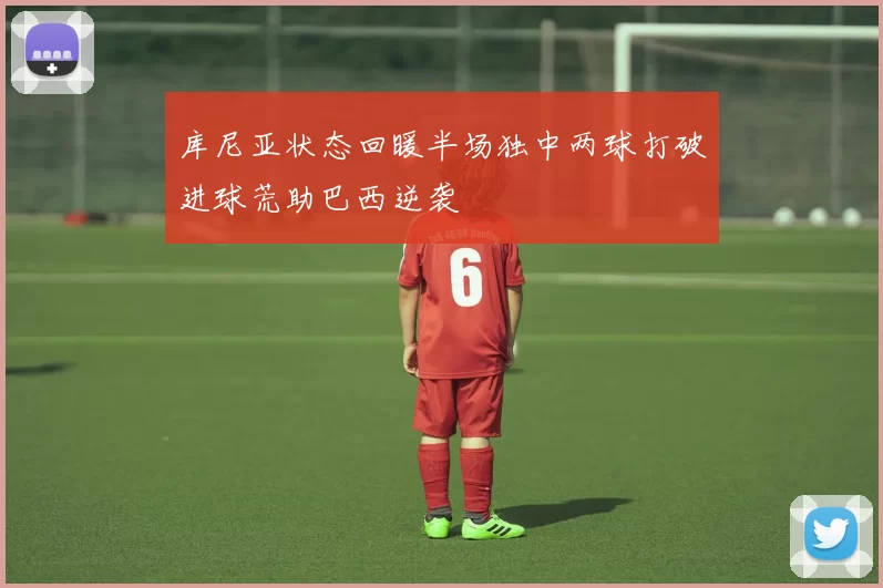 库尼亚状态回暖半场独中两球打破进球荒助巴西逆袭