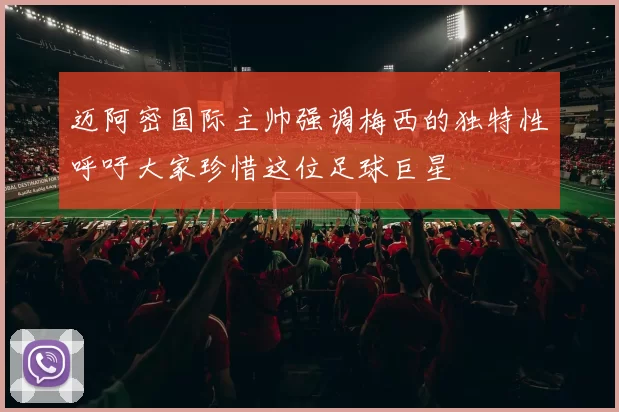 迈阿密国际主帅强调梅西的独特性呼吁大家珍惜这位足球巨星