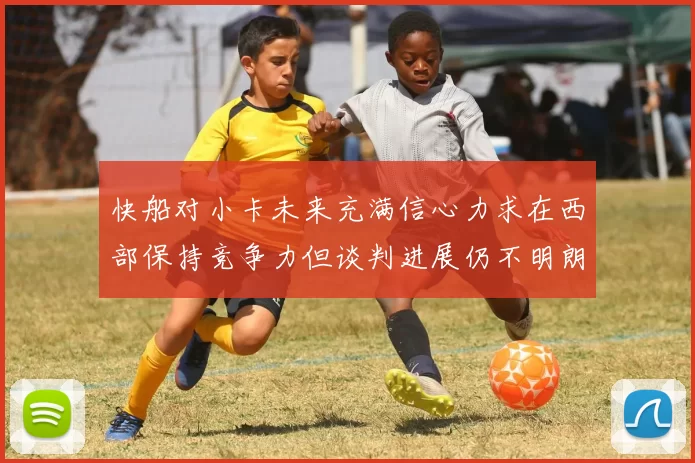快船对小卡未来充满信心力求在西部保持竞争力但谈判进展仍不明朗