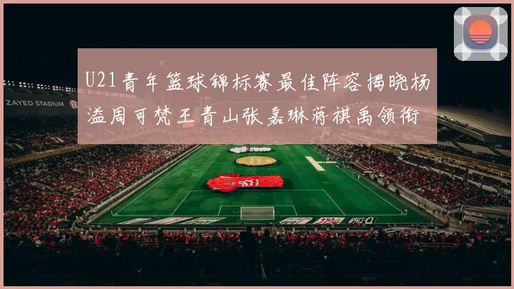 U21青年篮球锦标赛最佳阵容揭晓杨溢周可梵王青山张嘉琳蒋祺禹领衔出战