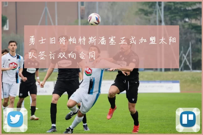 勇士旧将帕特斯潘塞正式加盟太阳队签订双向合同